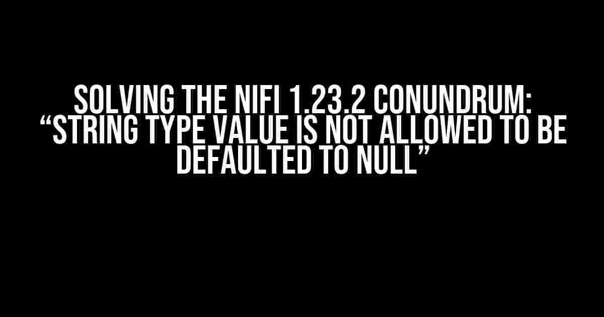 Solving the Nifi 1.23.2 Conundrum: “String Type Value is Not Allowed to be Defaulted to Null”